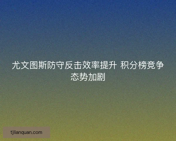 尤文图斯防守反击效率提升 积分榜竞争态势加剧 尤文图斯防守反击效率提升 积分榜竞争态势加剧