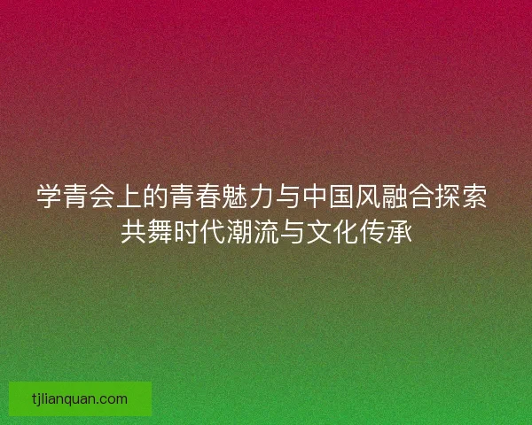 学青会上的青春魅力与中国风融合探索 共舞时代潮流与文化传承 学青会上的青春魅力与中国风融合探索 共舞时代潮流与文化传承