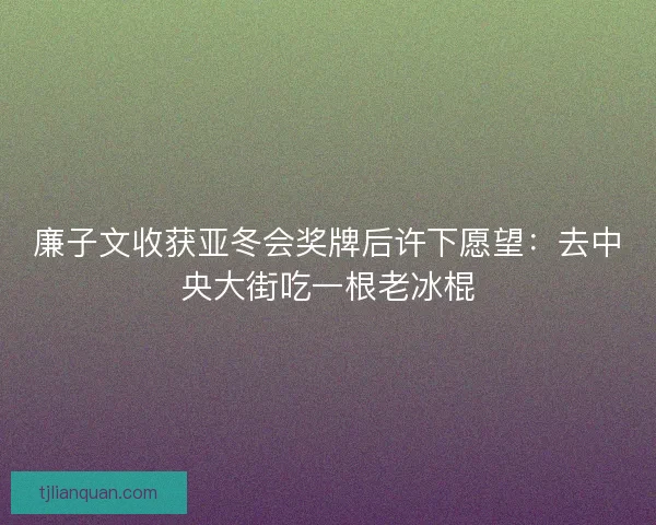 廉子文收获亚冬会奖牌后许下愿望：去中央大街吃一根老冰棍