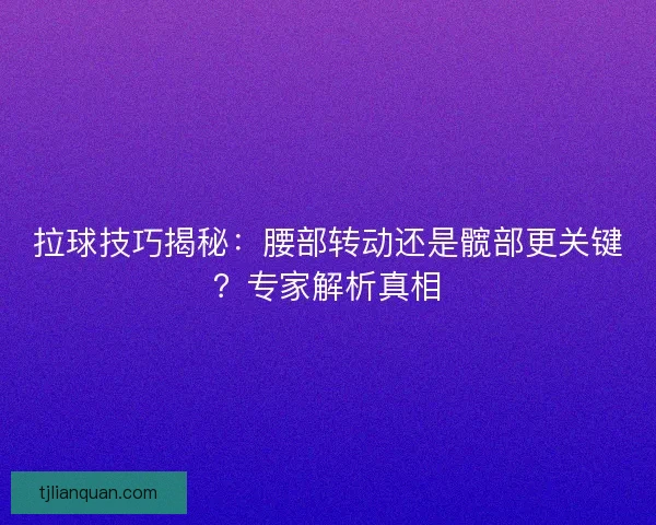 拉球技巧揭秘：腰部转动还是髋部更关键？专家解析真相